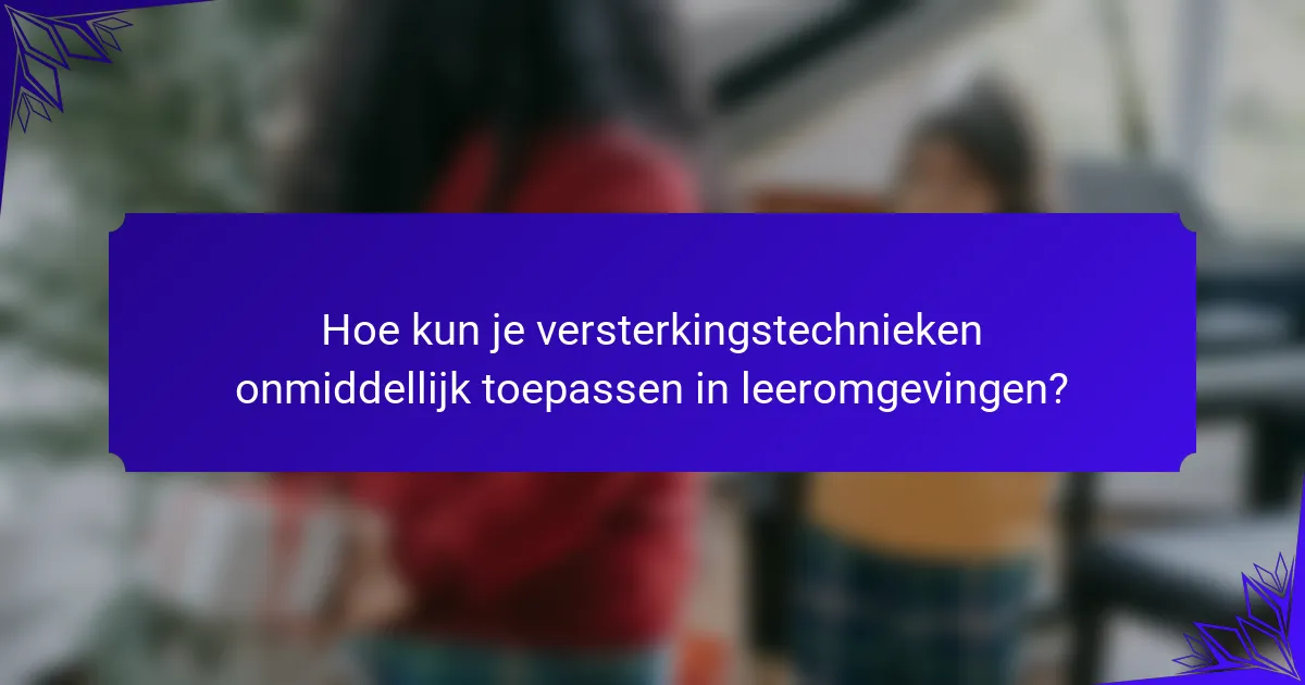 Hoe kun je versterkingstechnieken onmiddellijk toepassen in leeromgevingen?