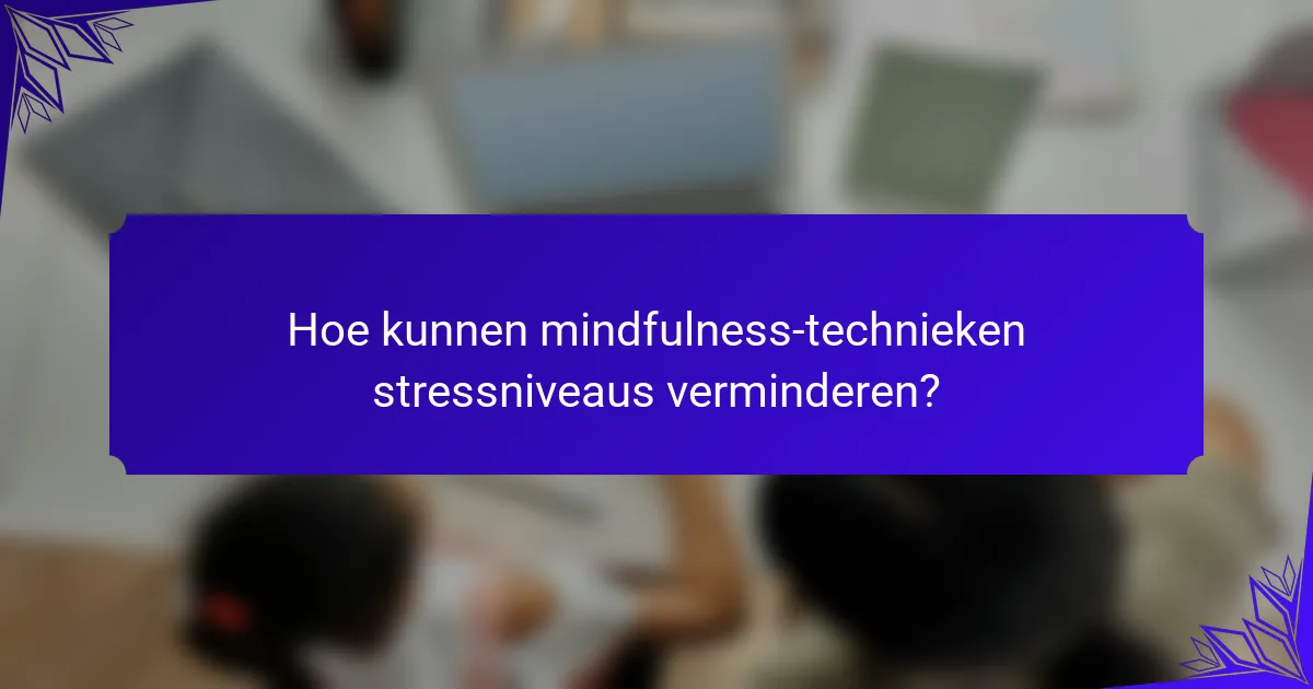 Hoe kunnen mindfulness-technieken stressniveaus verminderen?