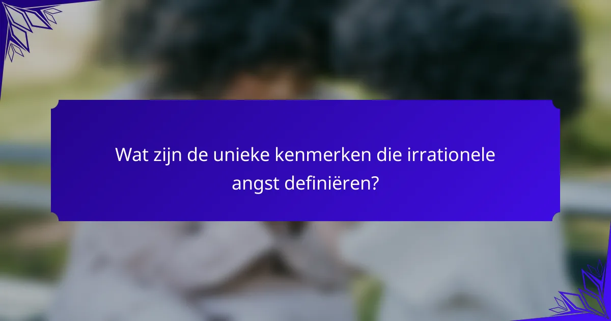Wat zijn de unieke kenmerken die irrationele angst definiëren?