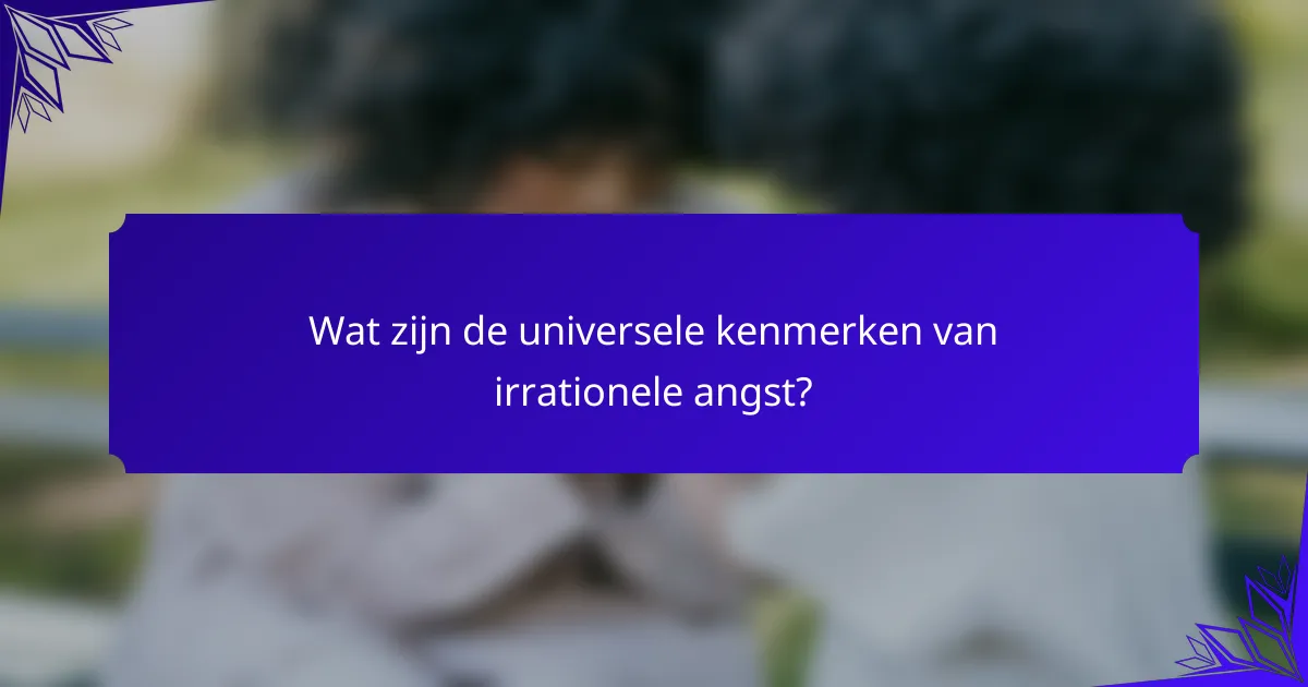 Wat zijn de universele kenmerken van irrationele angst?