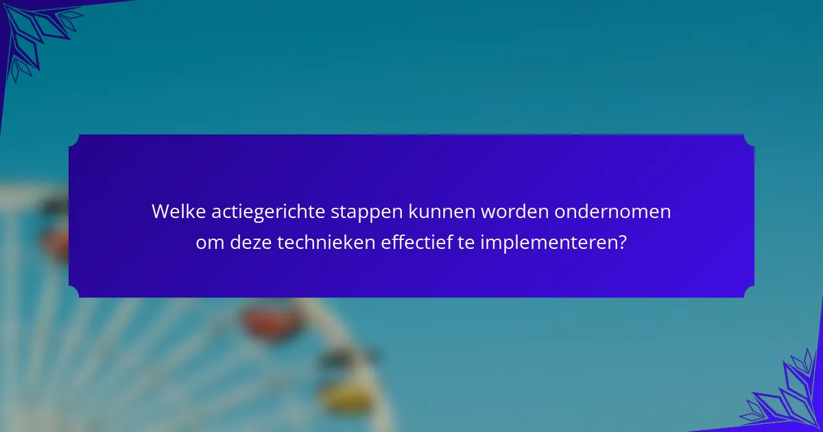 Welke actiegerichte stappen kunnen worden ondernomen om deze technieken effectief te implementeren?