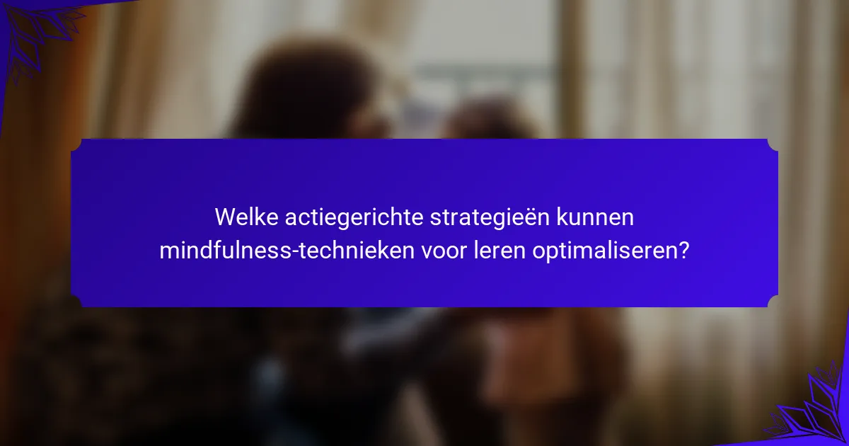Welke actiegerichte strategieën kunnen mindfulness-technieken voor leren optimaliseren?