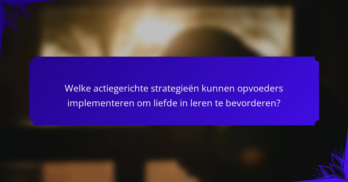 Welke actiegerichte strategieën kunnen opvoeders implementeren om liefde in leren te bevorderen?