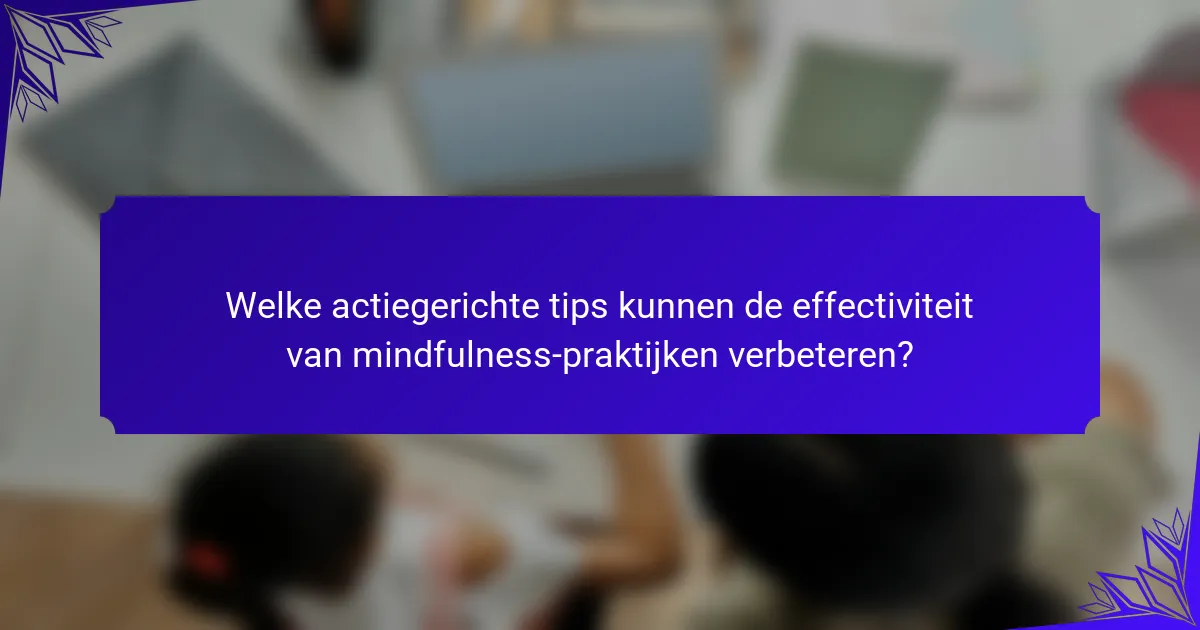 Welke actiegerichte tips kunnen de effectiviteit van mindfulness-praktijken verbeteren?