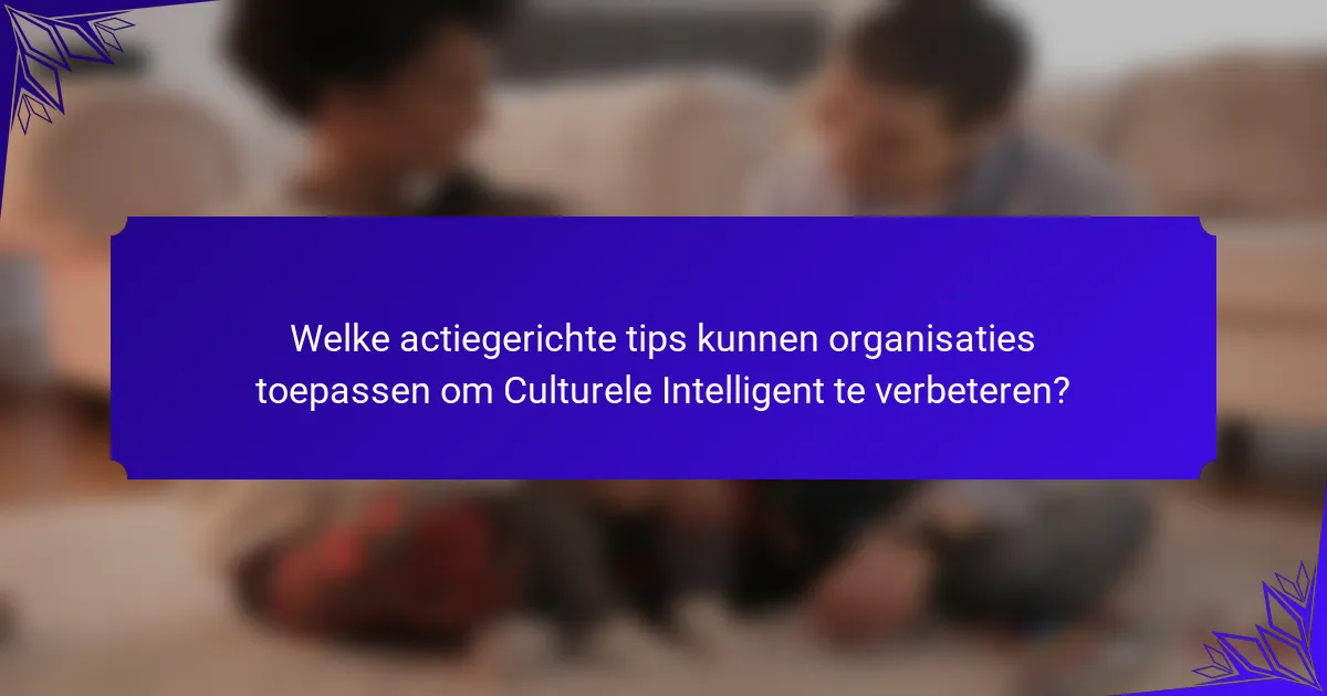Welke actiegerichte tips kunnen organisaties toepassen om Culturele Intelligent te verbeteren?