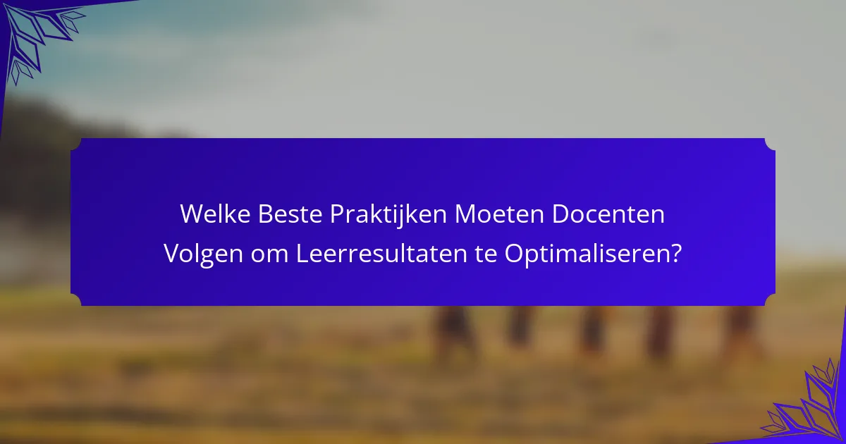 Welke Beste Praktijken Moeten Docenten Volgen om Leerresultaten te Optimaliseren?