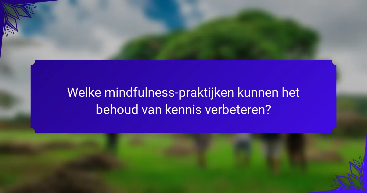 Welke mindfulness-praktijken kunnen het behoud van kennis verbeteren?