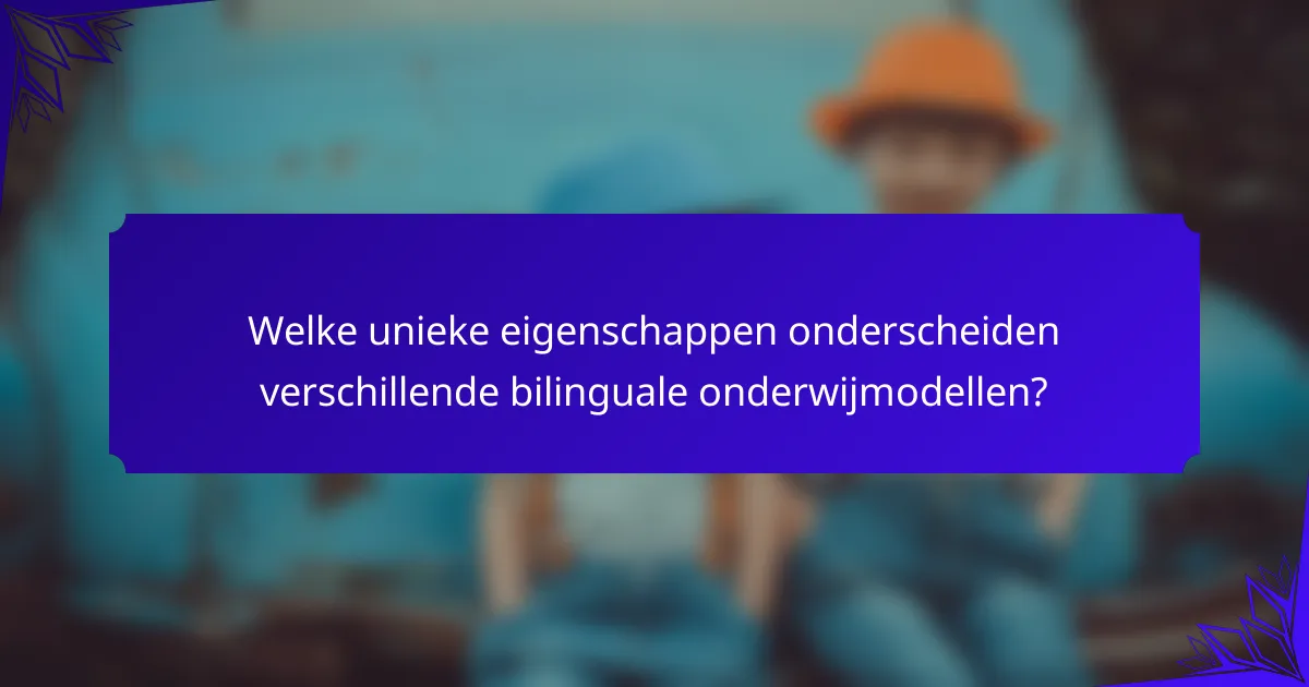 Welke unieke eigenschappen onderscheiden verschillende bilinguale onderwijmodellen?