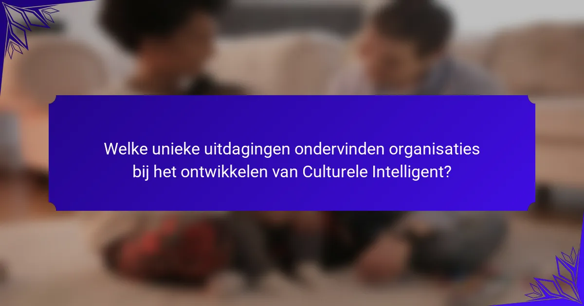Welke unieke uitdagingen ondervinden organisaties bij het ontwikkelen van Culturele Intelligent?